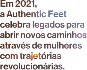 Em 2021, a Authentic Feet celebra legados para abrir novos caminhos através de mulheres com trajetórias revolucionárias.